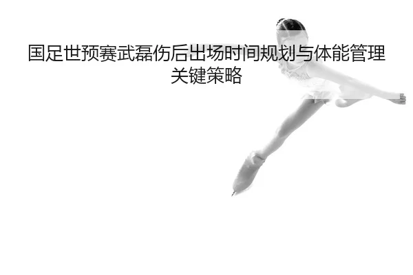 国足世预赛武磊伤后出场时间规划与体能管理关键策略