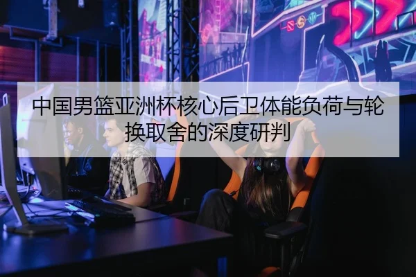中国男篮亚洲杯核心后卫体能负荷与轮换取舍的深度研判